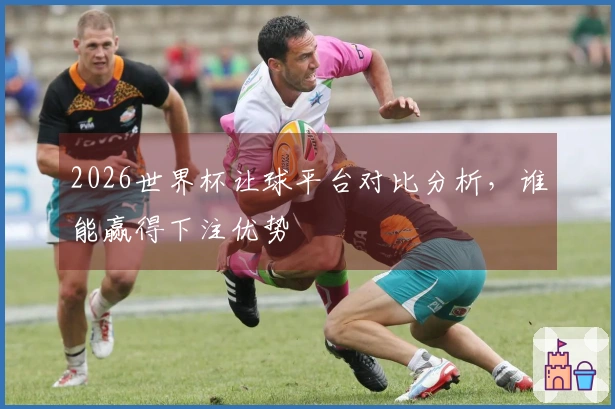 2026世界杯让球平台对比分析，谁能赢得下注优势